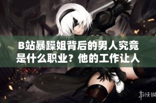 B站暴躁姐背后的男人究竟是什么职业？他的工作让人好奇不已