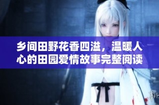 乡间田野花香四溢，温暖人心的田园爱情故事完整阅读