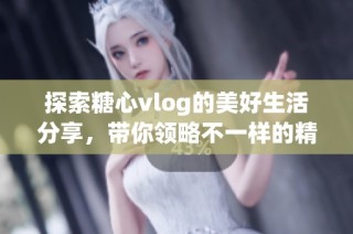 探索糖心vlog的美好生活分享，带你领略不一样的精彩瞬间