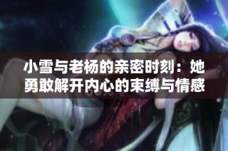 小雪与老杨的亲密时刻：她勇敢解开内心的束缚与情感的探索