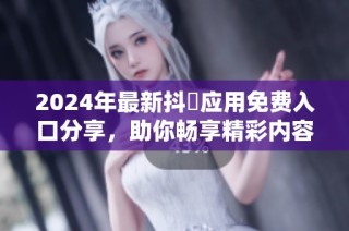 2024年最新抖抈应用免费入口分享，助你畅享精彩内容