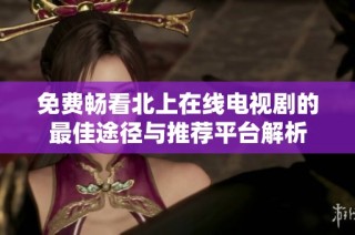 免费畅看北上在线电视剧的最佳途径与推荐平台解析