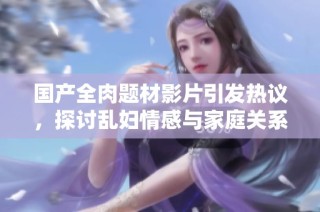 国产全肉题材影片引发热议，探讨乱妇情感与家庭关系的复杂性