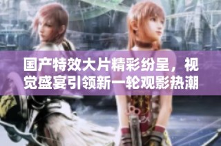 国产特效大片精彩纷呈，视觉盛宴引领新一轮观影热潮