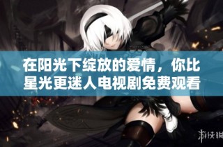 在阳光下绽放的爱情，你比星光更迷人电视剧免费观看