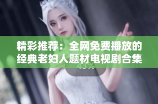 精彩推荐：全网免费播放的经典老妇人题材电视剧合集大盘点