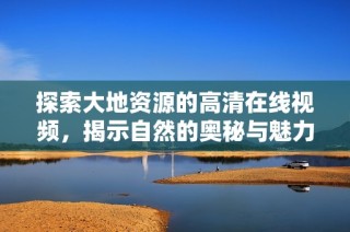 探索大地资源的高清在线视频，揭示自然的奥秘与魅力