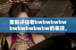 重新评估老bwbwbwbwbwbwbwbwbw的表现，探索其独特魅力与不足之处的全面分析