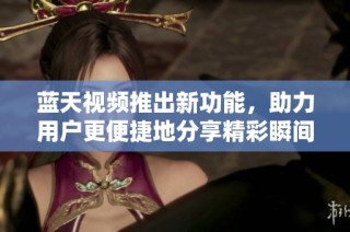 蓝天视频推出新功能，助力用户更便捷地分享精彩瞬间