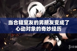当合租室友的男朋友变成了心动对象的奇妙经历