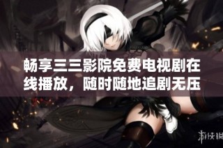 畅享三三影院免费电视剧在线播放，随时随地追剧无压力！