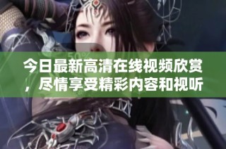 今日最新高清在线视频欣赏，尽情享受精彩内容和视听盛宴