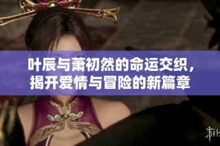 叶辰与萧初然的命运交织，揭开爱情与冒险的新篇章
