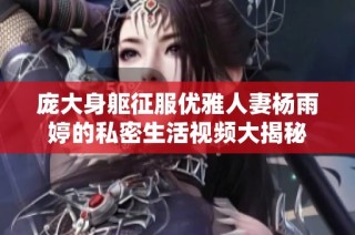 庞大身躯征服优雅人妻杨雨婷的私密生活视频大揭秘