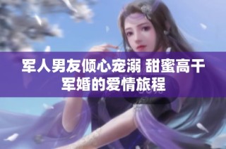 军人男友倾心宠溺 甜蜜高干军婚的爱情旅程