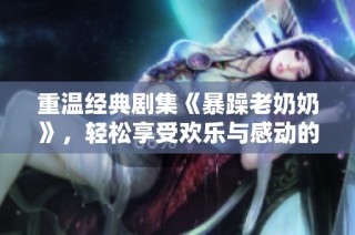 重温经典剧集《暴躁老奶奶》，轻松享受欢乐与感动的观影体验
