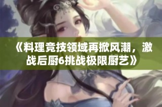 《料理竞技领域再掀风潮，激战后厨6挑战极限厨艺》