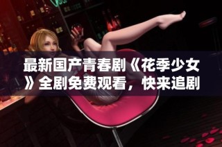 最新国产青春剧《花季少女》全剧免费观看，快来追剧吧！
