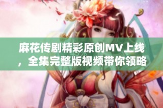 麻花传剧精彩原创MV上线，全集完整版视频带你领略剧中精彩瞬间