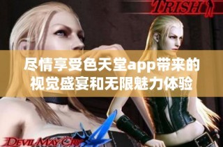 尽情享受色天堂app带来的视觉盛宴和无限魅力体验