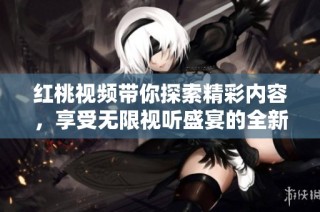 红桃视频带你探索精彩内容，享受无限视听盛宴的全新体验