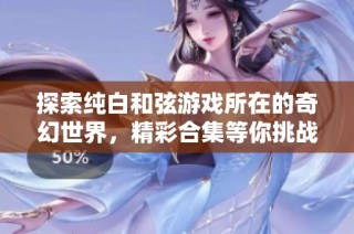 探索纯白和弦游戏所在的奇幻世界，精彩合集等你挑战