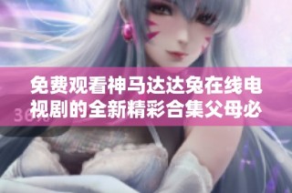 免费观看神马达达兔在线电视剧的全新精彩合集父母必看