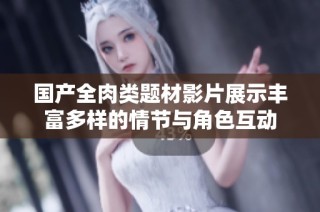 国产全肉类题材影片展示丰富多样的情节与角色互动
