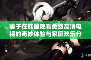 妻子在韩国观看免费高清电视的奇妙体验与家庭欢乐分享