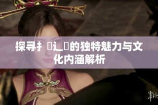 探寻扌喿辶畐的独特魅力与文化内涵解析