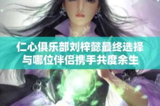 仁心俱乐部刘梓懿最终选择与哪位伴侣携手共度余生
