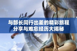 与部长同行出差的精彩旅程分享与难忘经历大揭秘