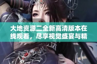 大地资源二全新高清版本在线观看，尽享视觉盛宴与精彩内容