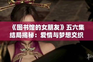 《图书馆的女朋友》五六集结局揭秘：爱情与梦想交织的难忘时刻
