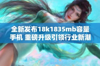 全新发布18k1835mb容量手机 重磅升级引领行业新潮流