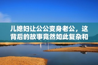 儿媳妇让公公变身老公，这背后的故事竟然如此复杂和感人