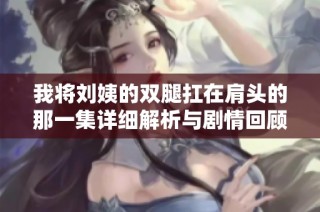 我将刘姨的双腿扛在肩头的那一集详细解析与剧情回顾