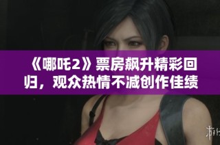《哪吒2》票房飙升精彩回归，观众热情不减创作佳绩