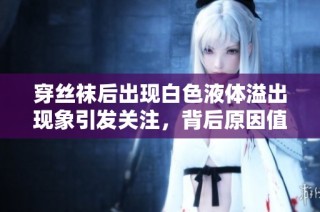 穿丝袜后出现白色液体溢出现象引发关注，背后原因值得一探究竟