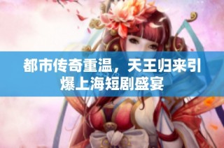 都市传奇重温，天王归来引爆上海短剧盛宴