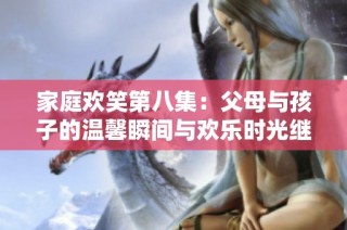 家庭欢笑第八集：父母与孩子的温馨瞬间与欢乐时光继续上演