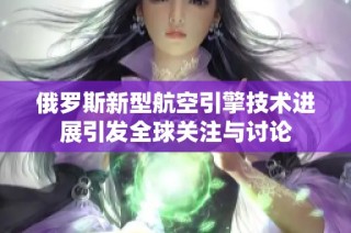 俄罗斯新型航空引擎技术进展引发全球关注与讨论