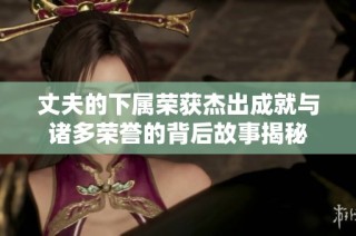 丈夫的下属荣获杰出成就与诸多荣誉的背后故事揭秘