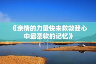 《亲情的力量快来救救我心中最柔软的记忆》