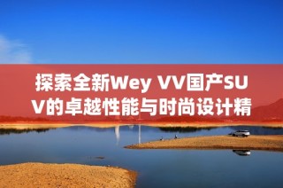 探索全新Wey VV国产SUV的卓越性能与时尚设计精彩视频分享