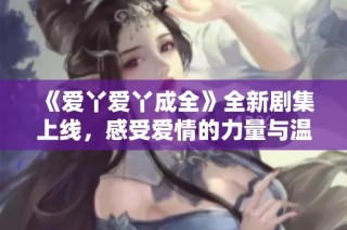 《爱丫爱丫成全》全新剧集上线，感受爱情的力量与温暖故事