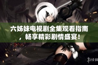 六姊妹电视剧全集观看指南，畅享精彩剧情盛宴！