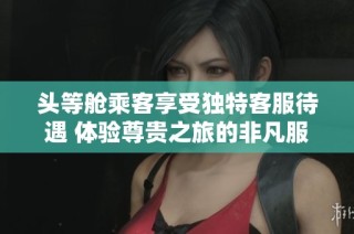 头等舱乘客享受独特客服待遇 体验尊贵之旅的非凡服务