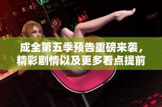 成全第五季预告重磅来袭，精彩剧情以及更多看点提前揭晓