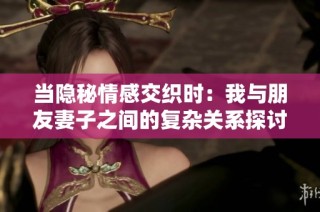 当隐秘情感交织时：我与朋友妻子之间的复杂关系探讨